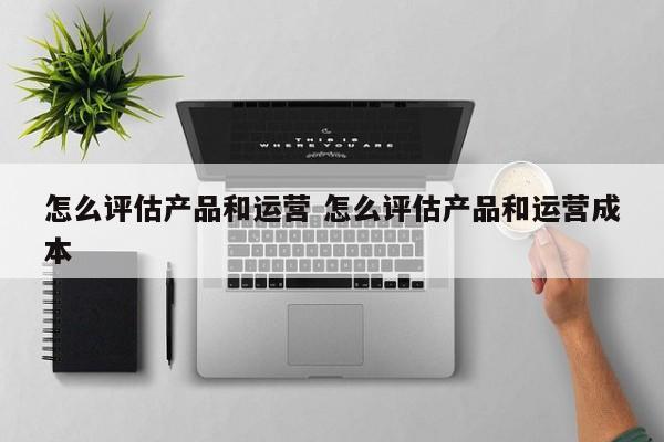 怎么评估产品和运营 怎么评估产品和运营成本