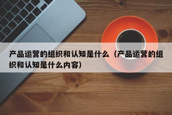 产品运营的组织和认知是什么（产品运营的组织和认知是什么内容）