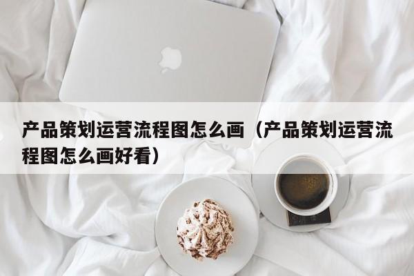 产品策划运营流程图怎么画（产品策划运营流程图怎么画好看）