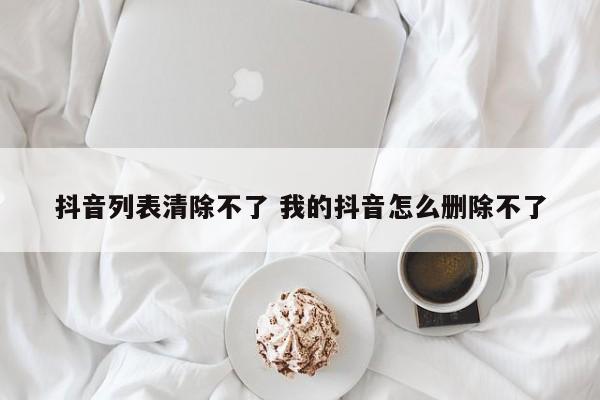 抖音列表清除不了 我的抖音怎么删除不了