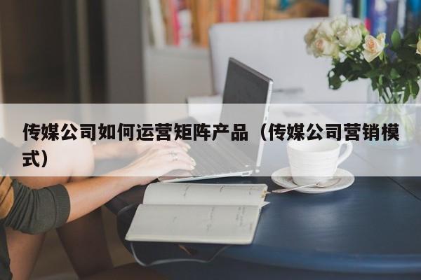 传媒公司如何运营矩阵产品（传媒公司营销模式）