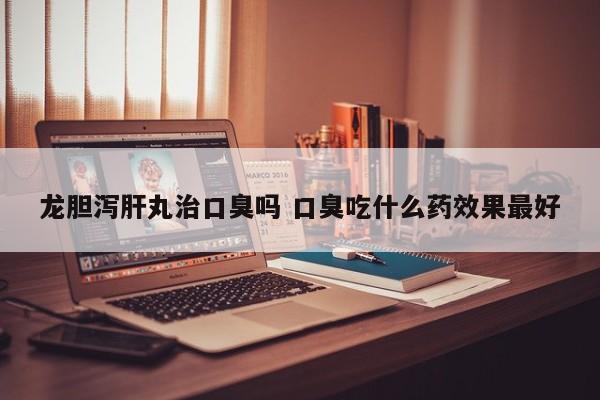 龙胆泻肝丸治口臭吗 口臭吃什么药效果最好