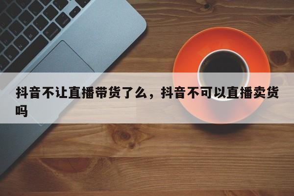 抖音不让直播带货了么，抖音不可以直播卖货吗