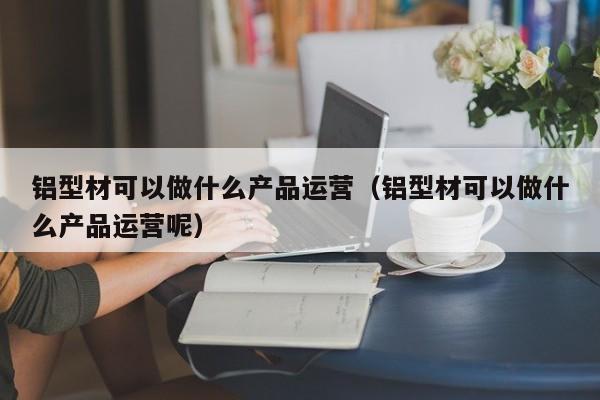 铝型材可以做什么产品运营（铝型材可以做什么产品运营呢）