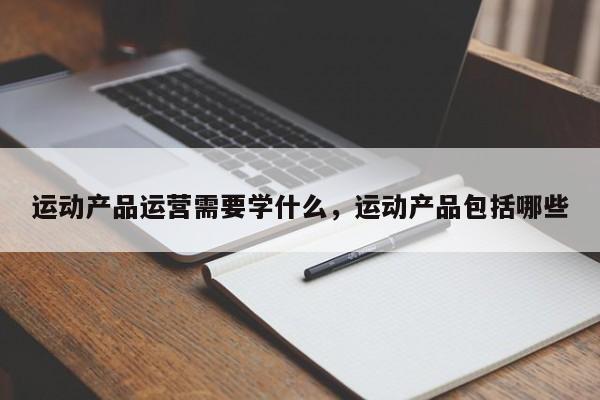 运动产品运营需要学什么，运动产品包括哪些