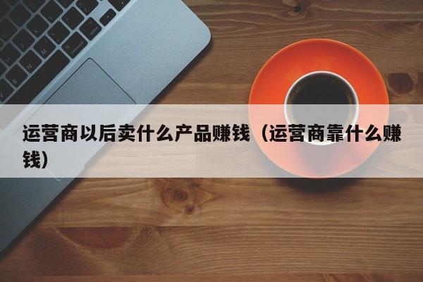 运营商以后卖什么产品赚钱（运营商靠什么赚钱）