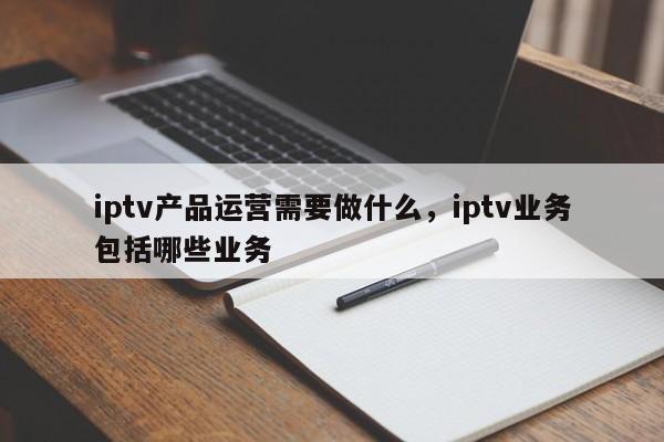 iptv产品运营需要做什么，iptv业务包括哪些业务