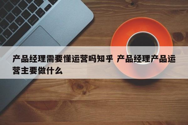 产品经理需要懂运营吗知乎 产品经理产品运营主要做什么