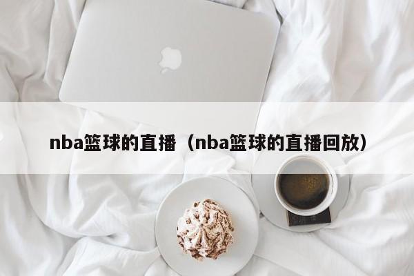 nba篮球的直播（nba篮球的直播回放）