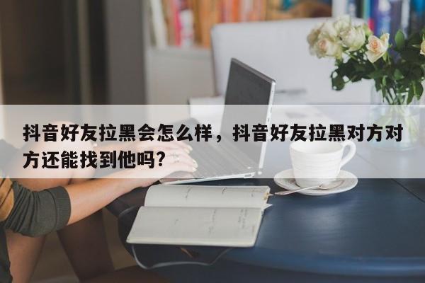 抖音好友拉黑会怎么样，抖音好友拉黑对方对方还能找到他吗?