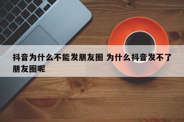 抖音为什么不能发朋友圈 为什么抖音发不了朋友圈呢