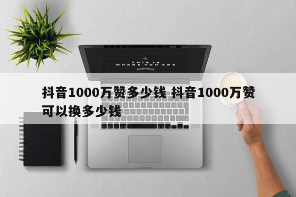 抖音1000万赞多少钱 抖音1000万赞可以换多少钱