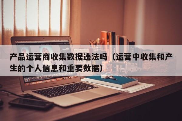 产品运营商收集数据违法吗（运营中收集和产生的个人信息和重要数据）