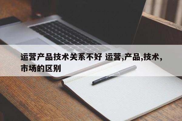 运营产品技术关系不好 运营,产品,技术,市场的区别