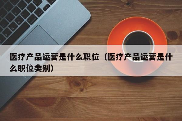 医疗产品运营是什么职位（医疗产品运营是什么职位类别）