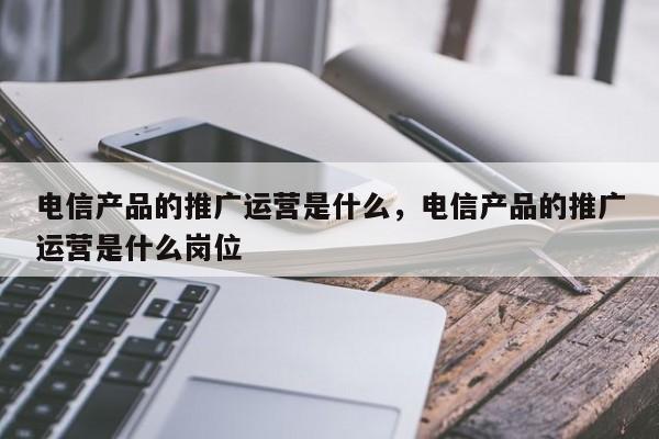 电信产品的推广运营是什么，电信产品的推广运营是什么岗位