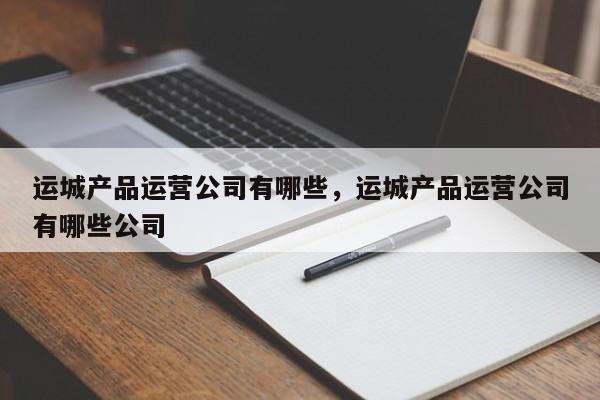 运城产品运营公司有哪些，运城产品运营公司有哪些公司