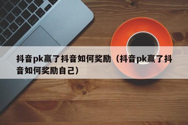 抖音pk赢了抖音如何奖励（抖音pk赢了抖音如何奖励自己）