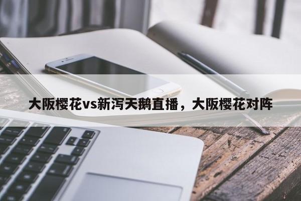 大阪樱花vs新泻天鹅直播，大阪樱花对阵