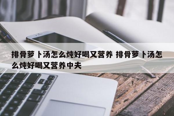 排骨萝卜汤怎么炖好喝又营养 排骨萝卜汤怎么炖好喝又营养中夫