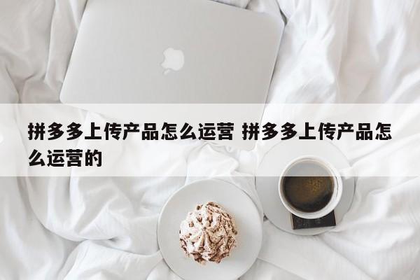 拼多多上传产品怎么运营 拼多多上传产品怎么运营的