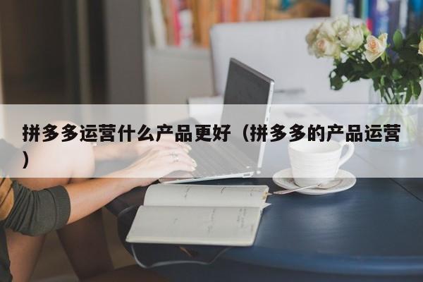 拼多多运营什么产品更好（拼多多的产品运营）