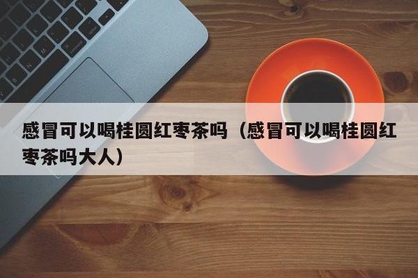 感冒可以喝桂圆红枣茶吗（感冒可以喝桂圆红枣茶吗大人）