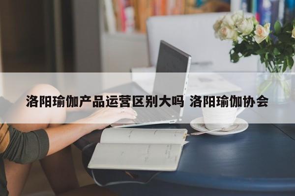 洛阳瑜伽产品运营区别大吗 洛阳瑜伽协会