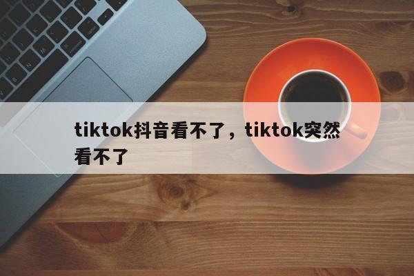 tiktok抖音看不了，tiktok突然看不了