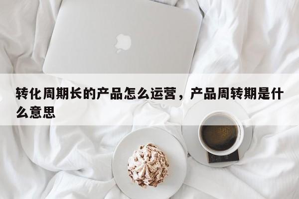 转化周期长的产品怎么运营，产品周转期是什么意思