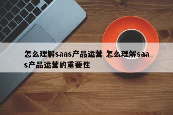 怎么理解saas产品运营 怎么理解saas产品运营的重要性