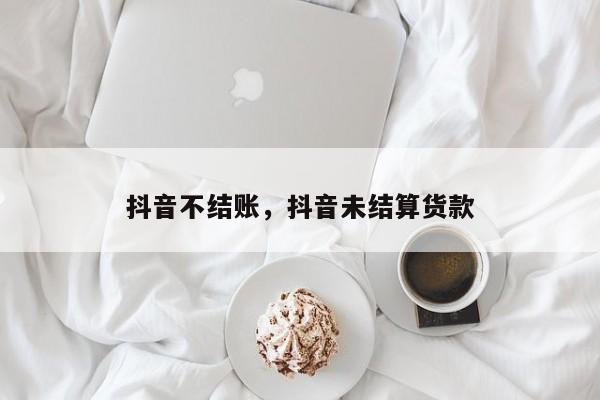 抖音不结账，抖音未结算货款