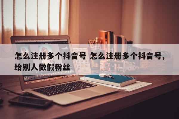 怎么注册多个抖音号 怎么注册多个抖音号,给别人做假粉丝