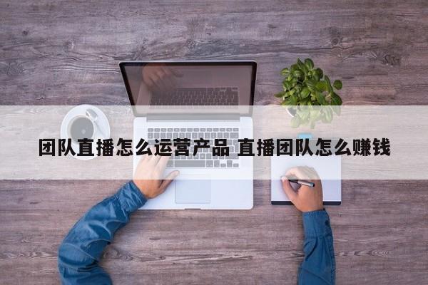 团队直播怎么运营产品 直播团队怎么赚钱