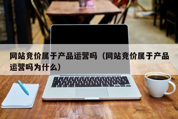 网站竞价属于产品运营吗（网站竞价属于产品运营吗为什么）