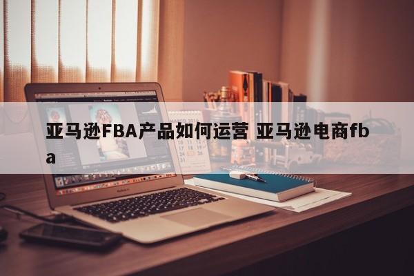 亚马逊FBA产品如何运营 亚马逊电商fba