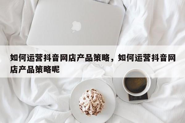 如何运营抖音网店产品策略，如何运营抖音网店产品策略呢