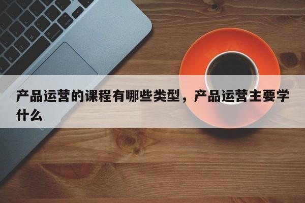 产品运营的课程有哪些类型，产品运营主要学什么