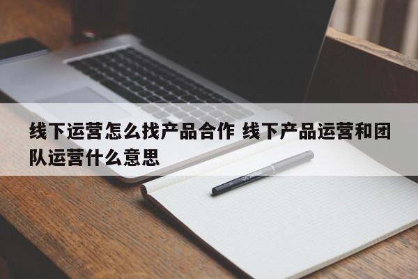 线下运营怎么找产品合作 线下产品运营和团队运营什么意思