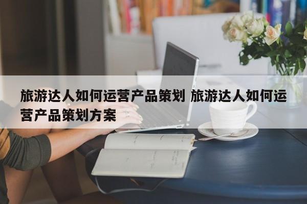 旅游达人如何运营产品策划 旅游达人如何运营产品策划方案