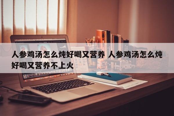 人参鸡汤怎么炖好喝又营养 人参鸡汤怎么炖好喝又营养不上火