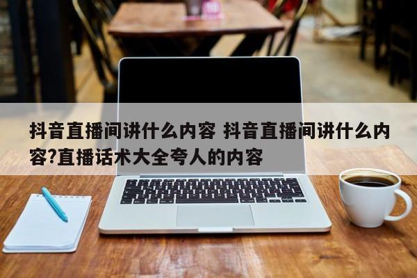 抖音直播间讲什么内容 抖音直播间讲什么内容?直播话术大全夸人的内容