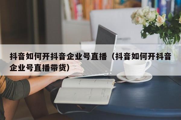 抖音如何开抖音企业号直播（抖音如何开抖音企业号直播带货）