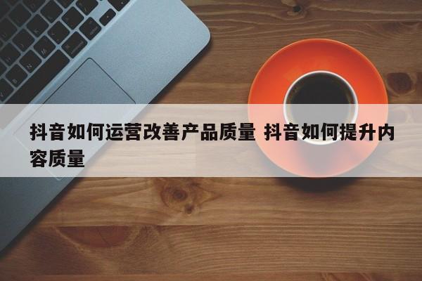 抖音如何运营改善产品质量 抖音如何提升内容质量