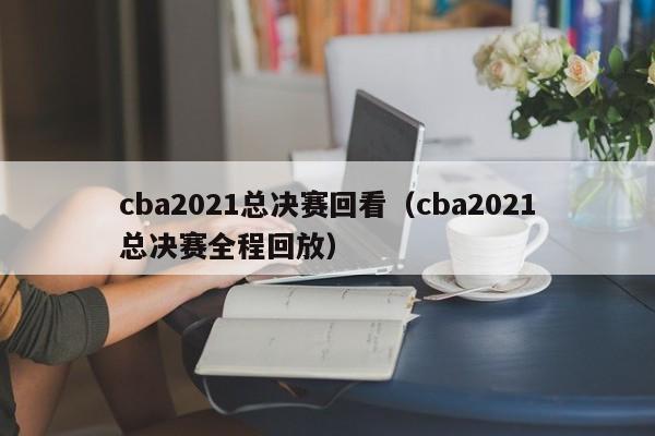 cba2021总决赛回看（cba2021总决赛全程回放）