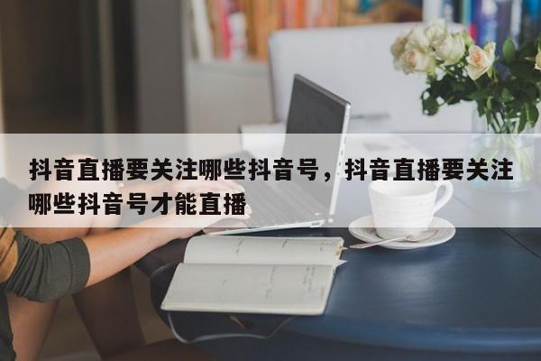 抖音直播要关注哪些抖音号，抖音直播要关注哪些抖音号才能直播