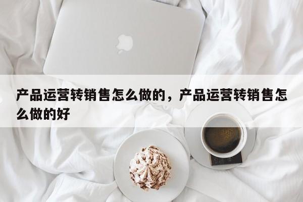 产品运营转销售怎么做的，产品运营转销售怎么做的好