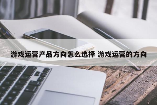 游戏运营产品方向怎么选择 游戏运营的方向