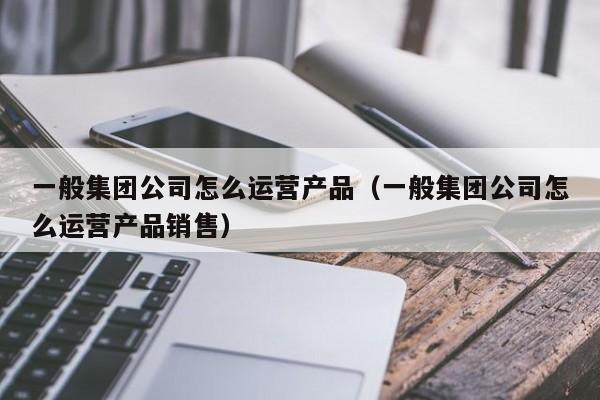 一般集团公司怎么运营产品（一般集团公司怎么运营产品销售）