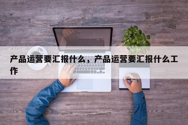 产品运营要汇报什么，产品运营要汇报什么工作